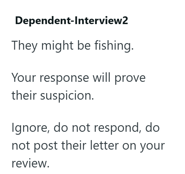 Dependent-Interview2 They might be fishing. Your response will prove their suspicion. Ignore, do not respond, do not post their letter on your review.