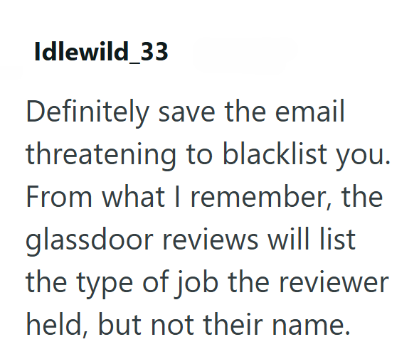 Idlewild_33 Definitely save the email threatening to blacklist you. From what I remember, the glassdoor reviews will list the type of job the reviewer held, but not their name.