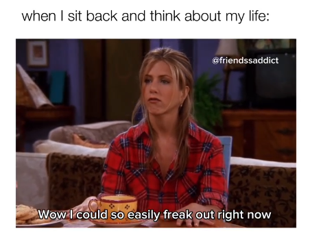 when I sit back and think about my life: @friendssaddict Wow I could so easily freak out right now
