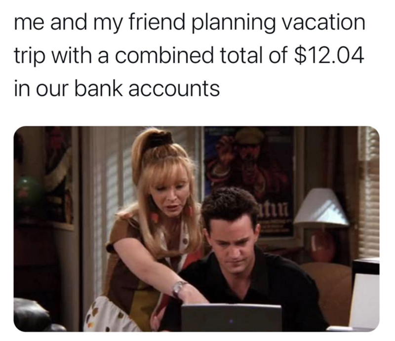 me and my friend planning vacation trip with a combined total of $12.04 in our bank accounts atin