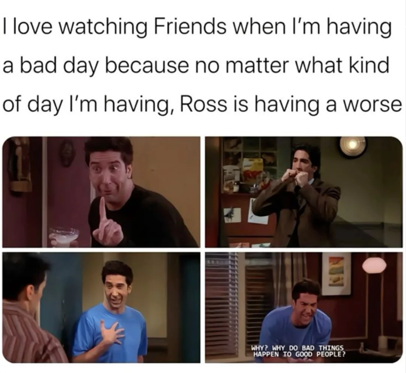 I love watching Friends when I'm having a bad day because no matter what kind of day I'm having, Ross is having a worse WHY? WHY DO BAD THINGS HAPPEN TO GOOD PEOPLE?