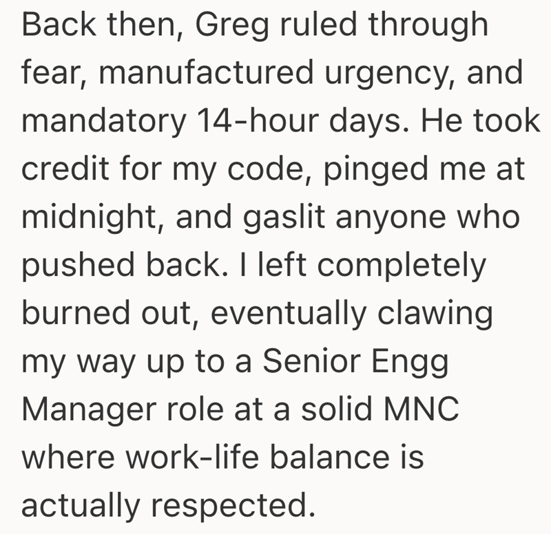 Back then, Greg ruled through fear, manufactured urgency, and mandatory 14-hour days. He took credit for my code, pinged me at midnight, and gaslit anyone who pushed back. I left completely burned out, eventually clawing my way up to a Senior Engg Manager role at a solid MNC where work-life balance is actually respected.