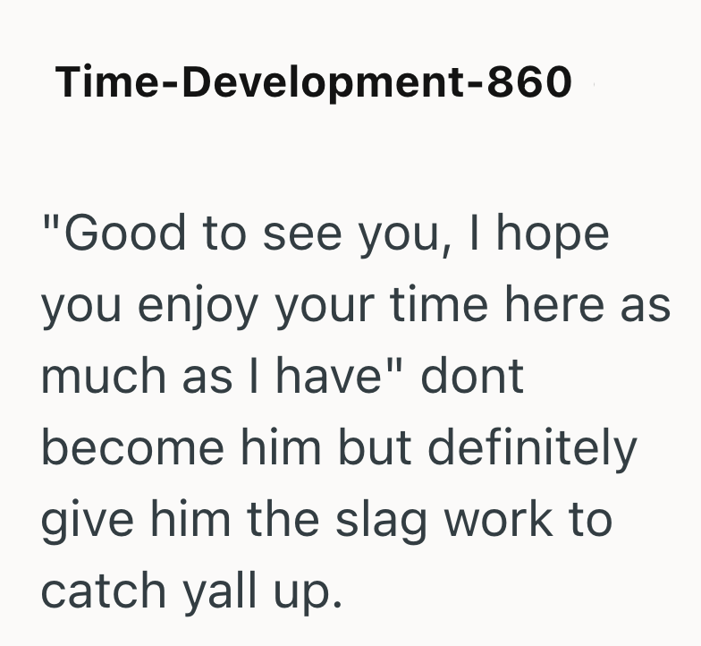 Time-Development-860 "Good to see you, I hope you enjoy your time here as much as I have" dont become him but definitely give him the slag work to catch yall up.