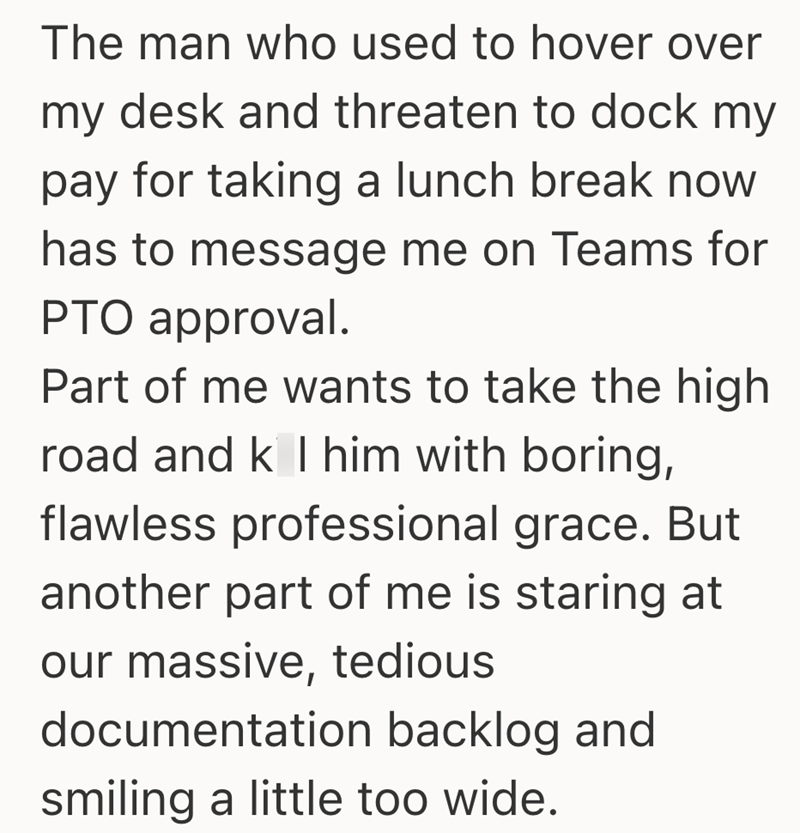 The man who used to hover over my desk and threaten to dock my pay for taking a lunch break now has to message me on Teams for PTO approval. Part of me wants to take the high road and k I him with boring, flawless professional grace. But another part of me is staring at our massive, tedious documentation backlog and smiling a little too wide.