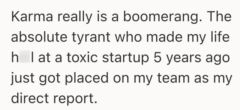 Karma really is a boomerang. The absolute tyrant who made my life h I at a toxic startup 5 years ago just got placed on my team as my direct report.