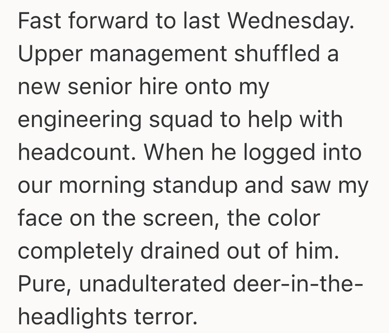 Fast forward to last Wednesday. Upper management shuffled a new senior hire onto my engineering squad to help with headcount. When he logged into our morning standup and saw my face on the screen, the color completely drained out of him. Pure, unadulterated deer-in-the- headlights terror.