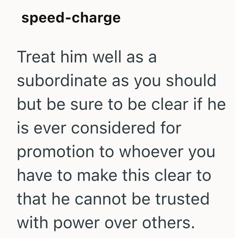 speed-charge Treat him well as a subordinate as you should but be sure to be clear if he is ever considered for promotion to whoever you have to make this clear to that he cannot be trusted with power over others.