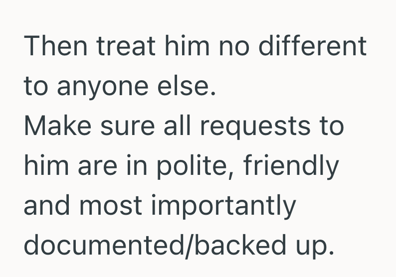 Then treat him no different to anyone else. Make sure all requests to him are in polite, friendly and most importantly documented/backed up.