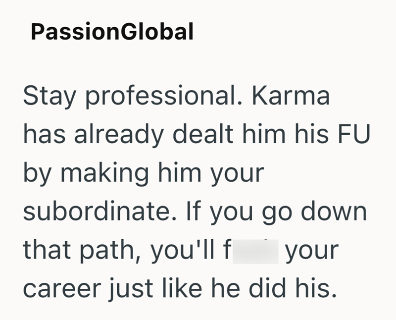 PassionGlobal Stay professional. Karma has already dealt him his FU by making him your subordinate. If you go down that path, you'll f your career just like he did his.