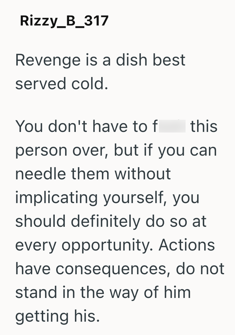 Rizzy_B_317 Revenge is a dish best served cold. You don't have to f this person over, but if you can needle them without implicating yourself, you should definitely do so at every opportunity. Actions have consequences, do not stand in the way of him. getting his.