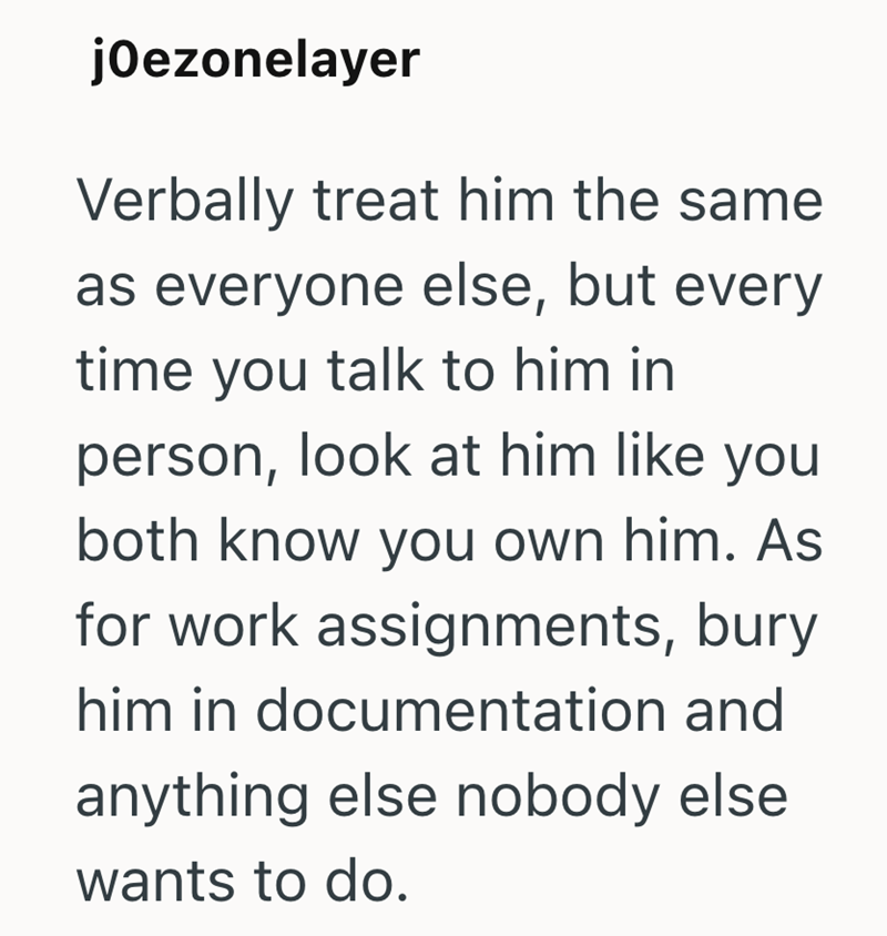 jOezonelayer Verbally treat him the same as everyone else, but every time you talk to him in person, look at him like you both know you own him. As for work assignments, bury him in documentation and anything else nobody else wants to do.