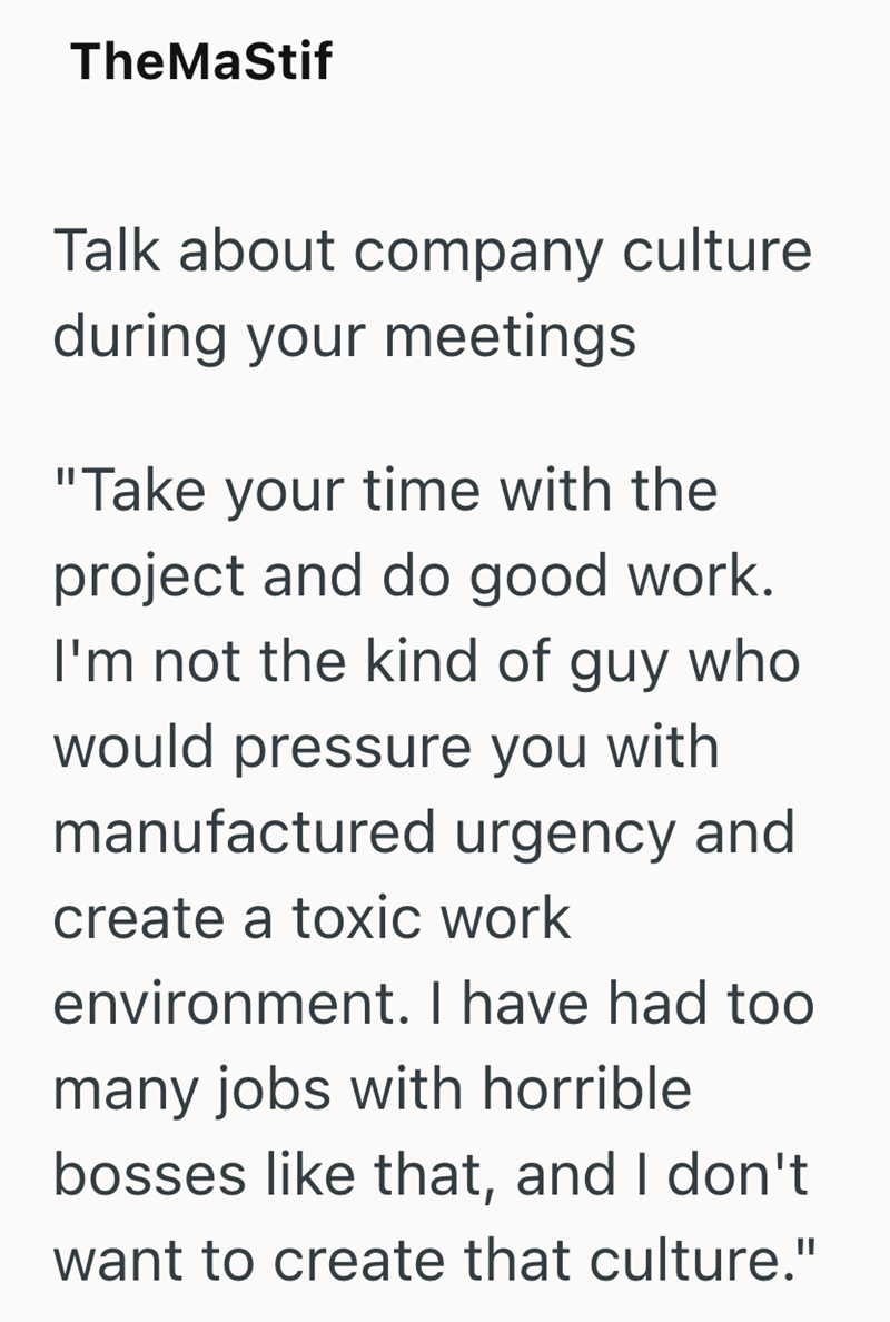 TheMaStif Talk about company culture during your meetings "Take your time with the project and do good work. I'm not the kind of guy who would pressure you with manufactured urgency and create a toxic work environment. I have had too many jobs with horrible bosses like that, and I don't want to create that culture."