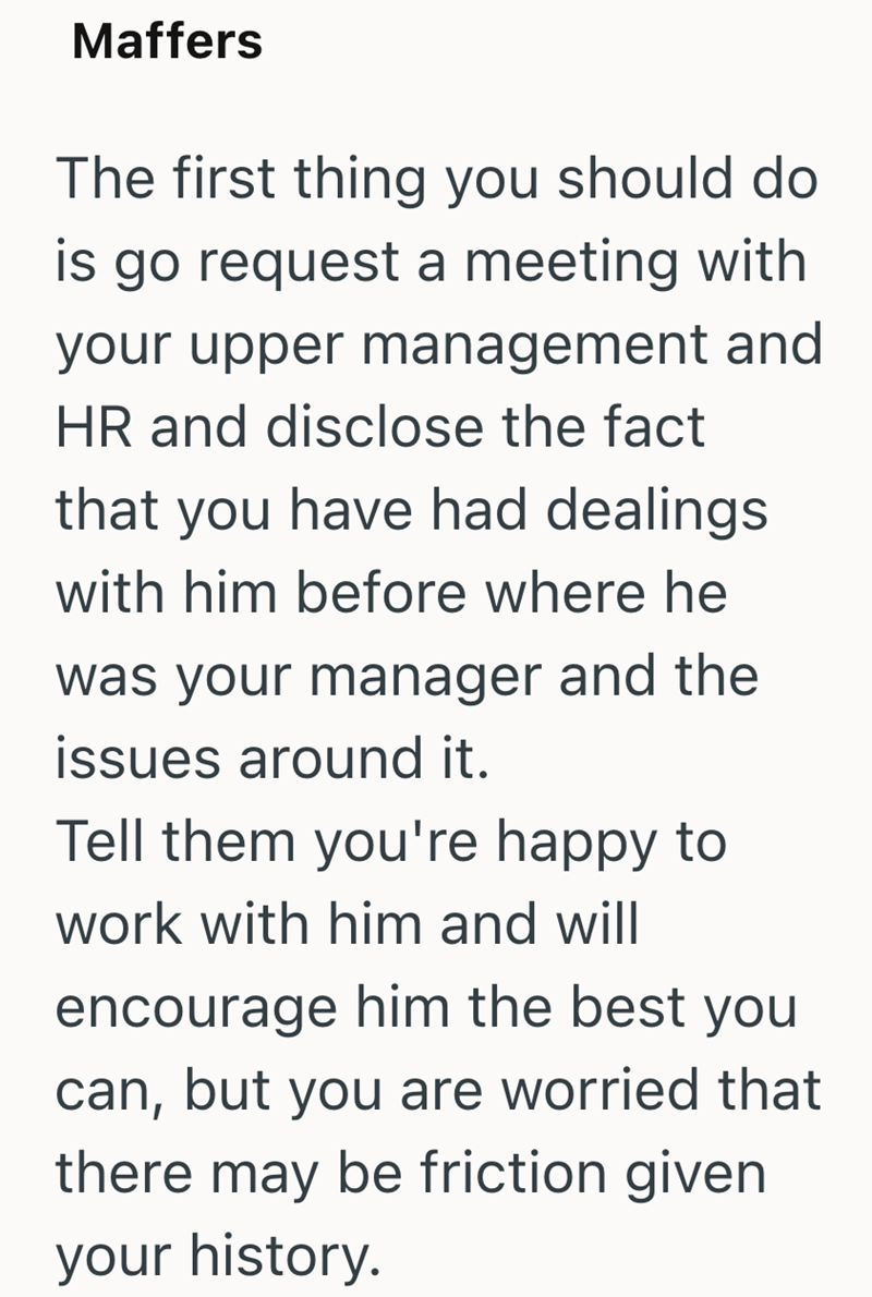Maffers The first thing you should do is go request a meeting with your upper management and HR and disclose the fact that you have had dealings with him before where he was your manager and the issues around it. Tell them you're happy to work with him and will encourage him the best you can, but you are worried that there may be friction given your history.