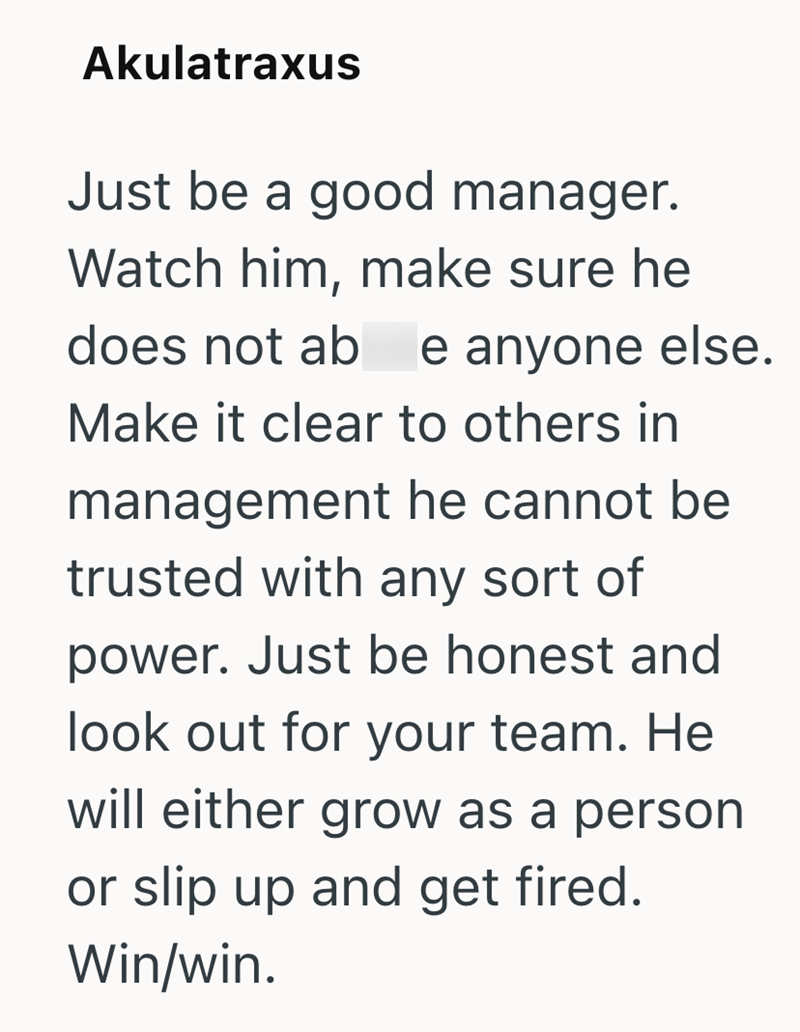 Akulatraxus Just be a good manager. Watch him, make sure he does not ab e anyone else. Make it clear to others in management he cannot be trusted with any sort of power. Just be honest and look out for your team. He will either grow as a person or slip up and get fired. Win/win.