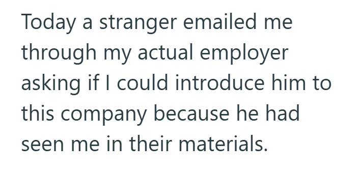 Today a stranger emailed me through my actual employer asking if I could introduce him to this company because he had seen me in their materials.