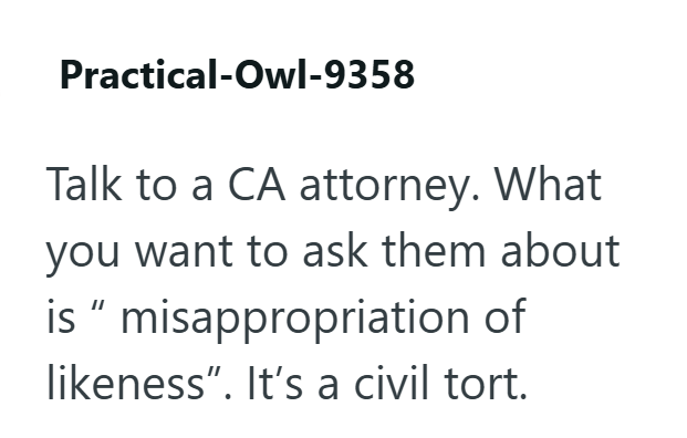 Practical-Owl-9358 Talk to a CA attorney. What you want to ask them about is " misappropriation of likeness". It's a civil tort.