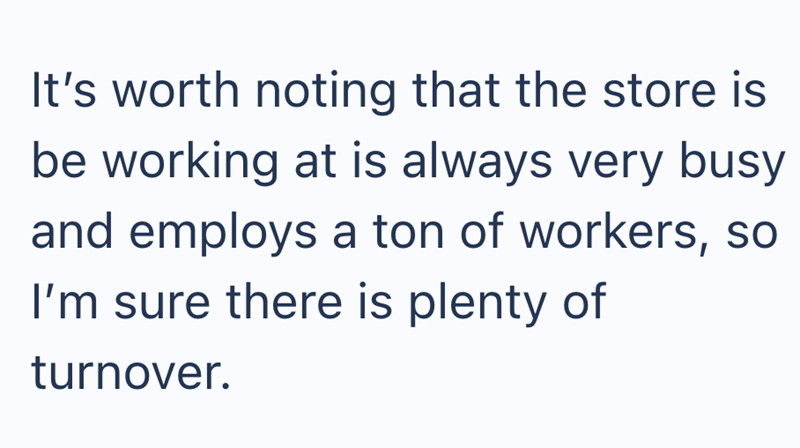 It's worth noting that the store is be working at is always very busy and employs a ton of workers, so I'm sure there is plenty of turnover.