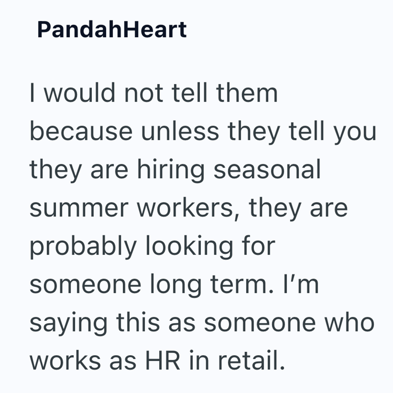 PandahHeart I would not tell them because unless they tell you they are hiring seasonal summer workers, they are probably looking for someone long term. I'm saying this as someone who works as HR in retail.