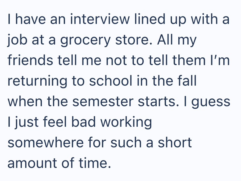 I have an interview lined up with a job at a grocery store. All my friends tell me not to tell them I'm returning to school in the fall when the semester starts. I guess I just feel bad working somewhere for such a short amount of time.