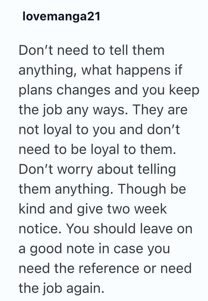lovemanga21 Don't need to tell them anything, what happens if plans changes and you keep the job any ways. They are not loyal to you and don't need to be loyal to them. Don't worry about telling them anything. Though be kind and give two week notice. You should leave on a good note in case you need the reference or need the job again.