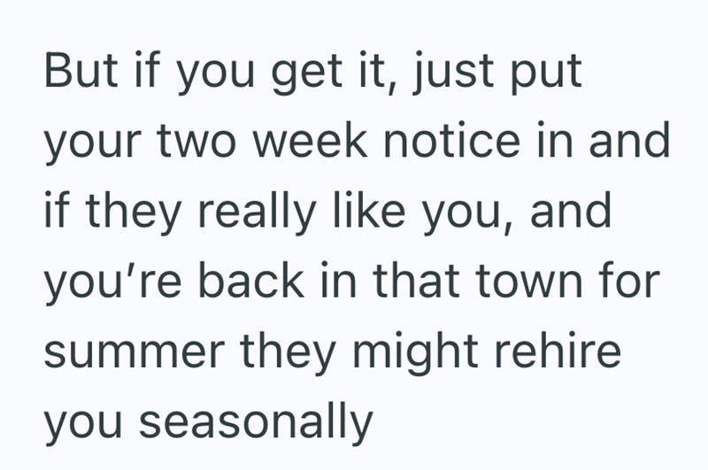 But if you get it, just put your two week notice in and if they really like you, and you're back in that town for summer they might rehire you seasonally