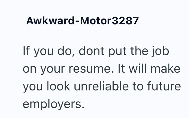 Awkward-Motor3287 If you do, dont put the job on your resume. It will make you look unreliable to future employers.