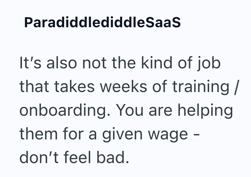 ParadiddlediddleSaaS It's also not the kind of job that takes weeks of training / onboarding. You are helping them for a given wage - don't feel bad.