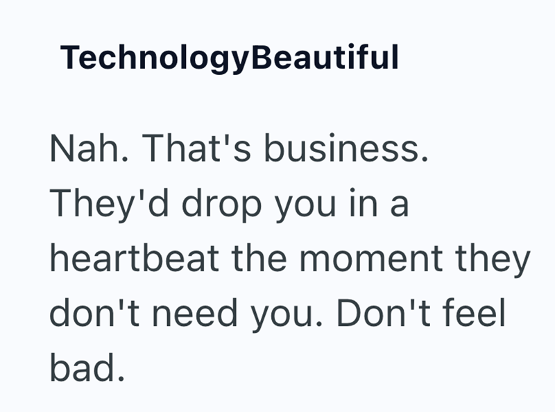 TechnologyBeautiful Nah. That's business. They'd drop you in a heartbeat the moment they don't need you. Don't feel bad.