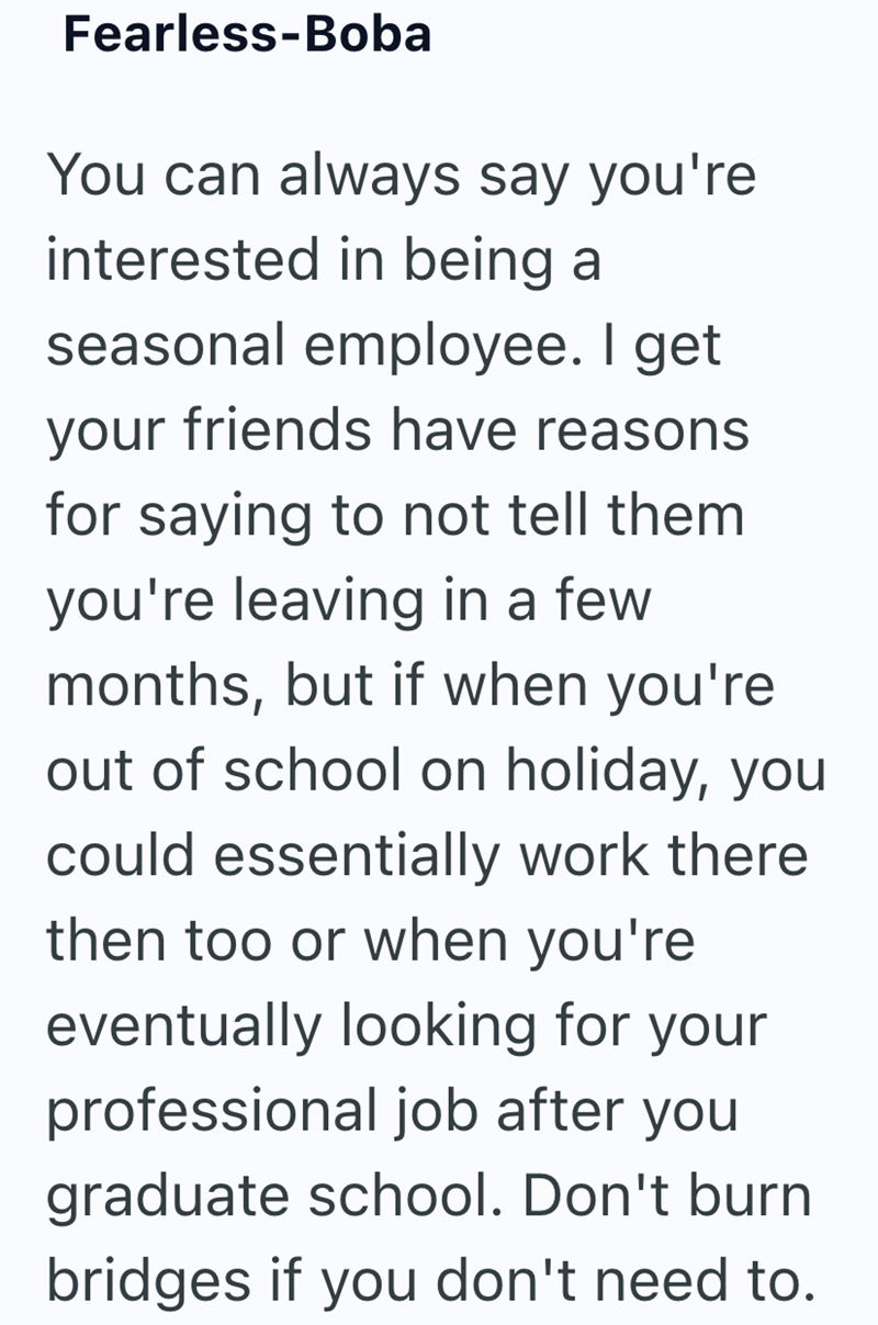 Fearless-Boba You can always say you're interested in being a seasonal employee. I get your friends have reasons for saying to not tell them you're leaving in a few months, but if when you're out of school on holiday, you could essentially work there then too or when you're eventually looking for your professional job after you graduate school. Don't burn bridges if you don't need to.