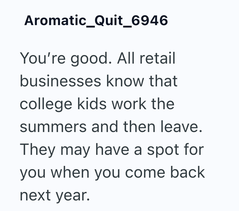 Aromatic_Quit_6946 You're good. All retail businesses know that college kids work the summers and then leave. They may have a spot for you when you come back next year.