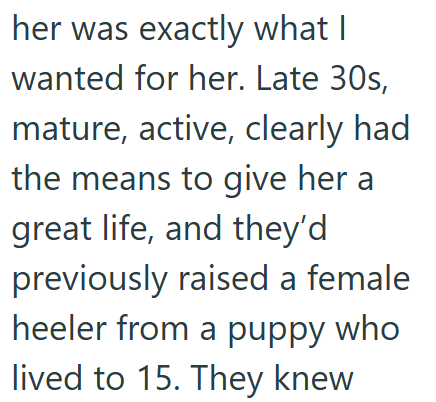 her was exactly what I wanted for her. Late 30s, mature, active, clearly had the means to give her a great life, and they'd previously raised a female heeler from a puppy who lived to 15. They knew