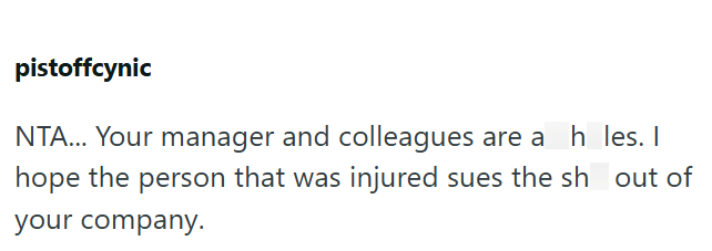 pistoffcynic NTA... Your manager and colleagues are a h_les. I hope the person that was injured sues the sh out of your company.
