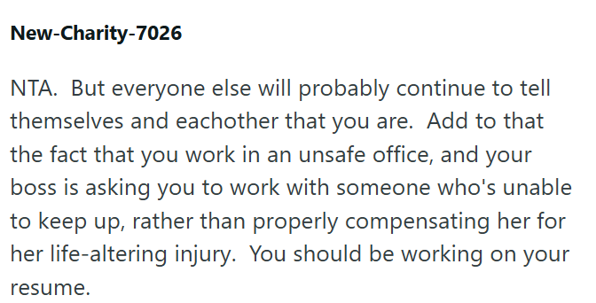 New-Charity-7026 NTA. But everyone else will probably continue to tell themselves and eachother that you are. Add to that the fact that you work in an unsafe office, and your boss is asking you to work with someone who's unable to keep up, rather than properly compensating her for her life-altering injury. You should be working on your resume.