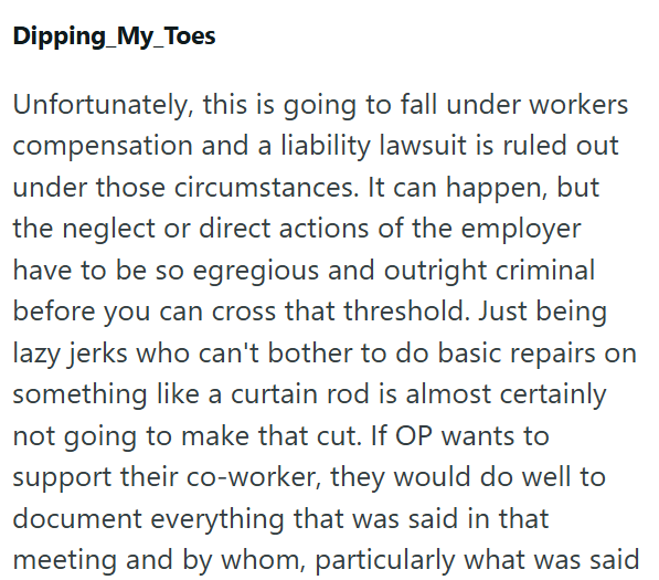 Dipping_My_Toes Unfortunately, this is going to fall under workers compensation and a liability lawsuit is ruled out under those circumstances. It can happen, but the neglect or direct actions of the employer have to be so egregious and outright criminal before you can cross that threshold. Just being lazy jerks who can't bother to do basic repairs on something like a curtain rod is almost certainly not going to make that cut. If OP wants to support their co-worker, they would do well to documen