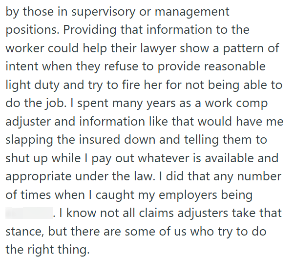 by those in supervisory or management positions. Providing that information to the worker could help their lawyer show a pattern of intent when they refuse to provide reasonable light duty and try to fire her for not being able to do the job. I spent many years as a work comp adjuster and information like that would have me slapping the insured down and telling them to shut up while I pay out whatever is available and appropriate under the law. I did that any number of times when I caught my emp