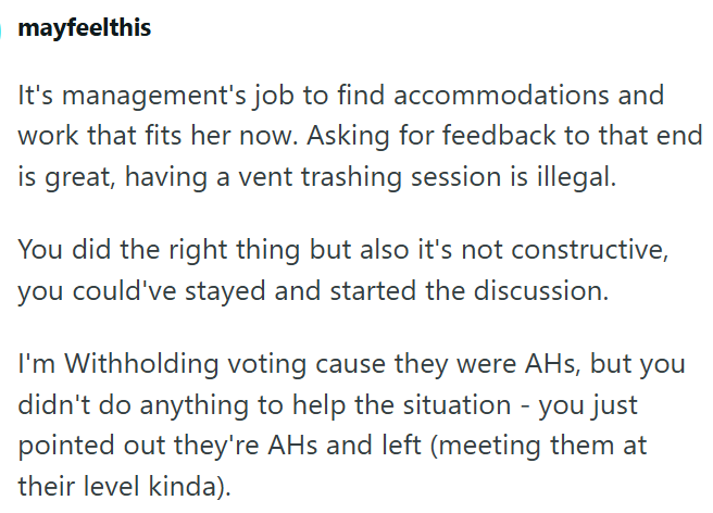 mayfeelthis It's management's job to find accommodations and work that fits her now. Asking for feedback to that end is great, having a vent trashing session is illegal. You did the right thing but also it's not constructive, you could've stayed and started the discussion. I'm Withholding voting cause they were AHs, but you didn't do anything to help the situation - you just pointed out they're AHs and left (meeting them at their level kinda).