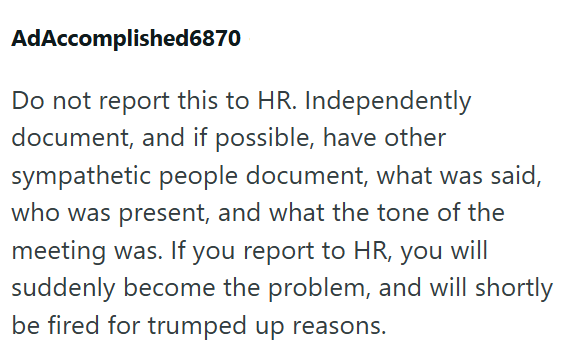 AdAccomplished6870 Do not report this to HR. Independently document, and if possible, have other sympathetic people document, what was said, who was present, and what the tone of the meeting was. If you report to HR, you will suddenly become the problem, and will shortly be fired for trumped up reasons.