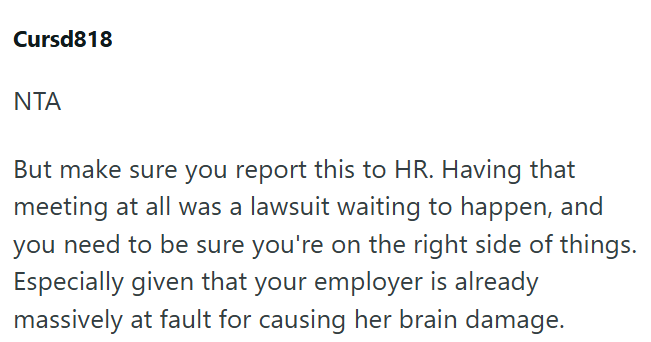 Cursd818 ΝΤΑ But make sure you report this to HR. Having that meeting at all was a lawsuit waiting to happen, and you need to be sure you're on the right side of things. Especially given that your employer is already massively at fault for causing her brain damage.