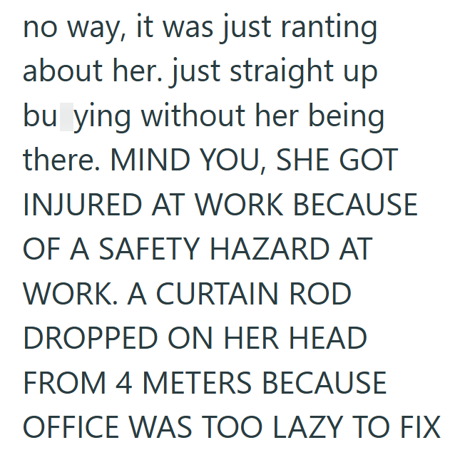 no way, it was just ranting about her. just straight up bu ying without her being there. MIND YOU, SHE GOT INJURED AT WORK BECAUSE OF A SAFETY HAZARD AT WORK. A CURTAIN ROD DROPPED ON HER HEAD FROM 4 METERS BECAUSE OFFICE WAS TOO LAZY TO FIX