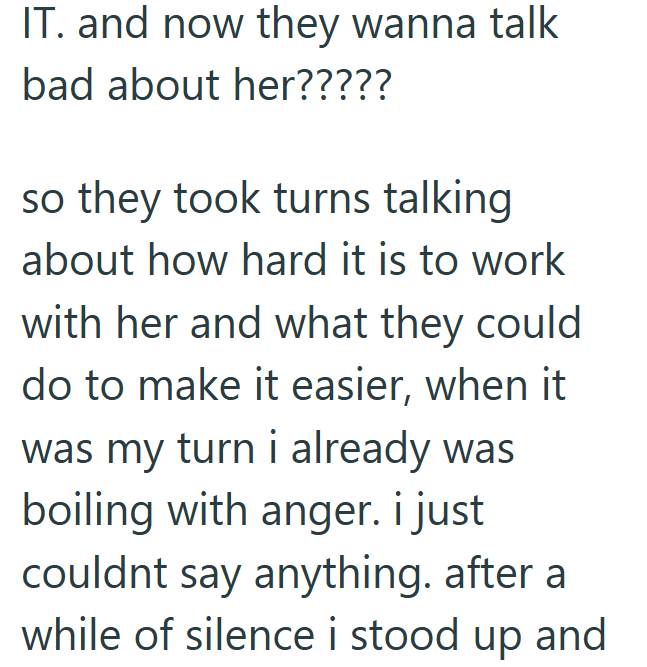 IT. and now they wanna talk bad about her????? so they took turns talking about how hard it is to work with her and what they could do to make it easier, when it was my turn i already was boiling with anger. i just couldnt say anything. after a while of silence i stood up and