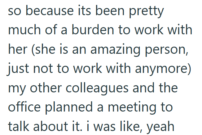 so because its been pretty much of a burden to work with her (she is an amazing person, just not to work with anymore) my other colleagues and the office planned a meeting to talk about it. i was like, yeah