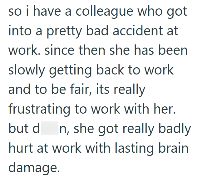 so i have a colleague who got into a pretty bad accident at work. since then she has been slowly getting back to work and to be fair, its really frustrating to work with her. but din, she got really badly hurt at work with lasting brain. damage.