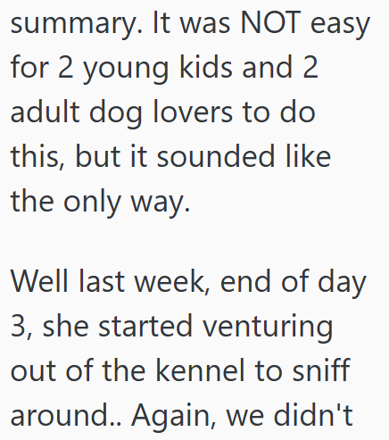 summary. It was NOT easy for 2 young kids and 2 adult dog lovers to do this, but it sounded like the only way. Well last week, end of day 3, she started venturing out of the kennel to sniff around.. Again, we didn't