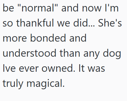 be "normal" and now I'm so thankful we did... She's more bonded and understood than any dog Ive ever owned. It was truly magical.