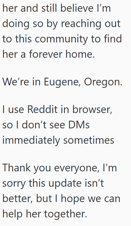 her and still believe I'm doing so by reaching out to this community to find her a forever home. We're in Eugene, Oregon. I use Reddit in browser, so I don't see DMs immediately sometimes Thank you everyone, I'm sorry this update isn't better, but I hope we can help her together.