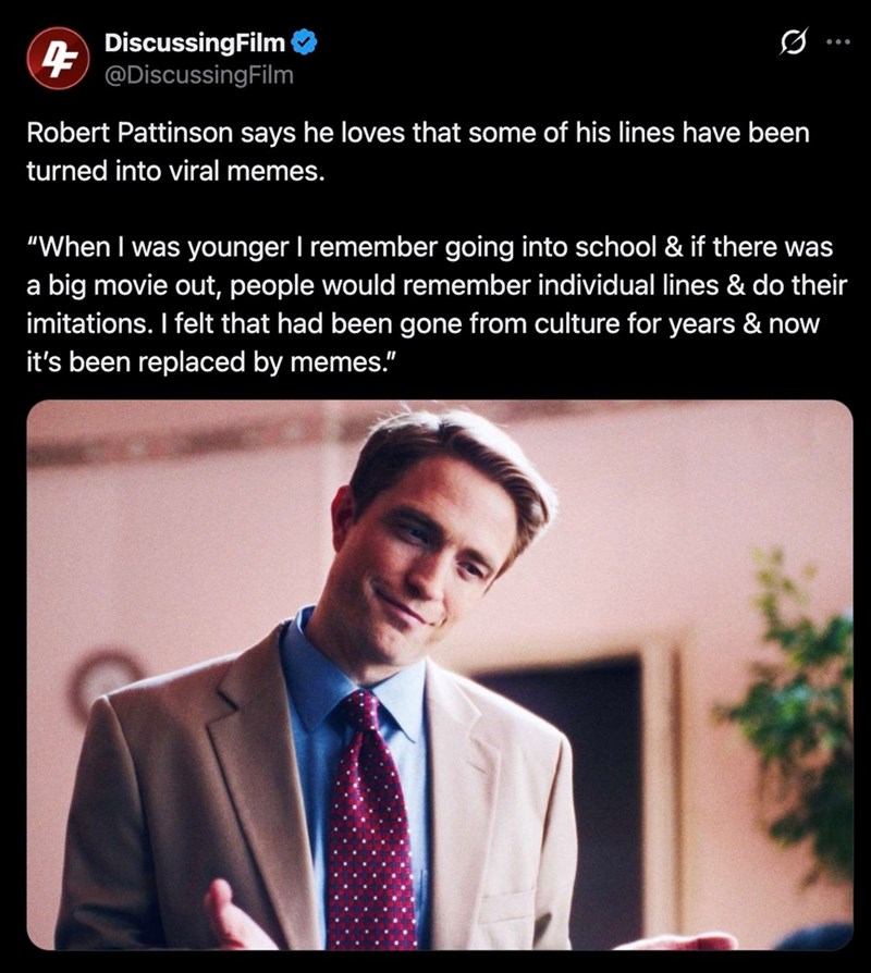DiscussingFilm 4 @DiscussingFilm Robert Pattinson says he loves that some of his lines have been turned into viral memes. 800 "When I was younger I remember going into school & if there was a big movie out, people would remember individual lines & do their imitations. I felt that had been gone from culture for years & now it's been replaced by memes."