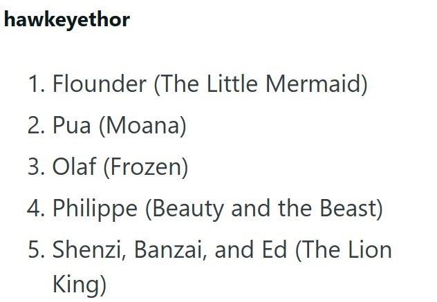 hawkeyethor 1. Flounder (The Little Mermaid) 2. Pua (Moana) 3. Olaf (Frozen) 4. Philippe (Beauty and the Beast) 5. Shenzi, Banzai, and Ed (The Lion King)