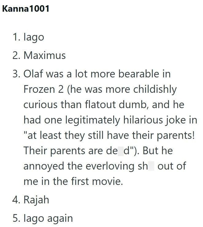Kanna1001 1. lago 2. Maximus 3. Olaf was a lot more bearable in Frozen 2 (he was more childishly curious than flatout dumb, and he had one legitimately hilarious joke in "at least they still have their parents! Their parents are de d"). But he annoyed the everloving sh out of me in the first movie. 4. Rajah 5. lago again