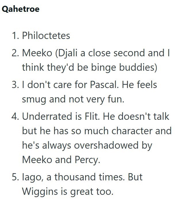 Qahetroe 1. Philoctetes 2. Meeko (Djali a close second and I think they'd be binge buddies) 3. I don't care for Pascal. He feels smug and not very fun. 4. Underrated is Flit. He doesn't talk but he has so much character and he's always overshadowed by Meeko and Percy. 5. lago, a thousand times. But Wiggins is great too.