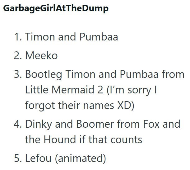 GarbageGirlAtTheDump 1. Timon and Pumbaa 2. Meeko 3. Bootleg Timon and Pumbaa from Little Mermaid 2 (I'm sorry I forgot their names XD) 4. Dinky and Boomer from Fox and the Hound if that counts 5. Lefou (animated)